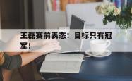 爱游戏(中国)-王磊赛前表态：目标只有冠军！