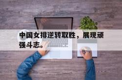 中国女排逆转取胜，展现顽强斗志。