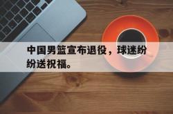 中国男篮宣布退役，球迷纷纷送祝福。