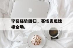 李强强势回归，赛场表现惊艳全场。