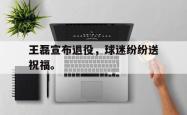 爱游戏(中国)-王磊宣布退役，球迷纷纷送祝福。
