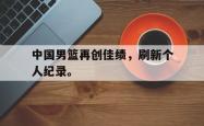 爱游戏(中国)-中国男篮再创佳绩，刷新个人纪录。
