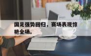 爱游戏-国足强势回归，赛场表现惊艳全场。