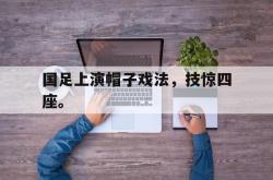 爱游戏(中国)-国足上演帽子戏法，技惊四座。