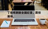 爱游戏(中国)-丁俊晖刷新全国纪录，震惊赛场。