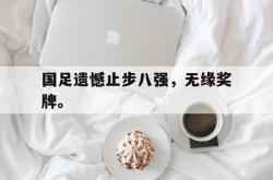 爱游戏-国足遗憾止步八强，无缘奖牌。