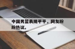 爱游戏-中国男篮表现平平，网友纷纷热议。