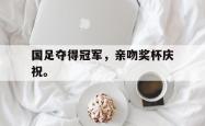 爱游戏(中国)-国足夺得冠军，亲吻奖杯庆祝。