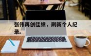 爱游戏-张伟再创佳绩，刷新个人纪录。