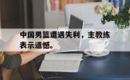 爱游戏-中国男篮遭遇失利，主教练表示遗憾。