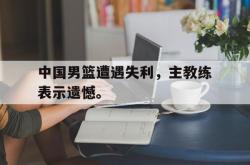 爱游戏-中国男篮遭遇失利，主教练表示遗憾。