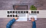 爱游戏-东京奥运无缘决赛，教练组连夜复盘。