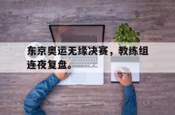 爱游戏-东京奥运无缘决赛，教练组连夜复盘。