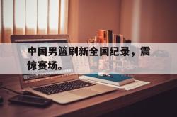爱游戏(中国)-中国男篮刷新全国纪录，震惊赛场。