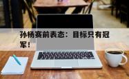 爱游戏(中国)-孙杨赛前表态：目标只有冠军！