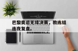 爱游戏-巴黎奥运无缘决赛，教练组连夜复盘。