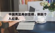 爱游戏(中国)-中国男篮再创佳绩，刷新个人纪录。