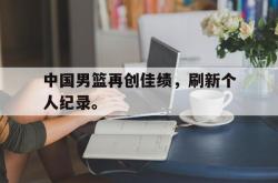 爱游戏(中国)-中国男篮再创佳绩，刷新个人纪录。