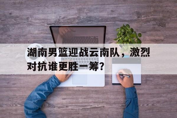 湖南男篮迎战云南队，激烈对抗谁更胜一筹？