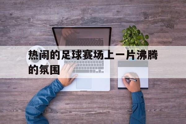 热闹的足球赛场上一片沸腾的氛围
