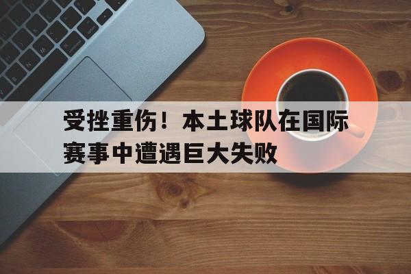 受挫重伤！本土球队在国际赛事中遭遇巨大失败