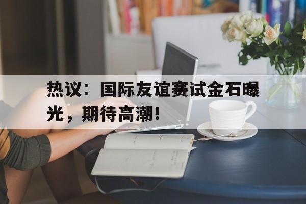 热议：国际友谊赛试金石曝光，期待高潮！