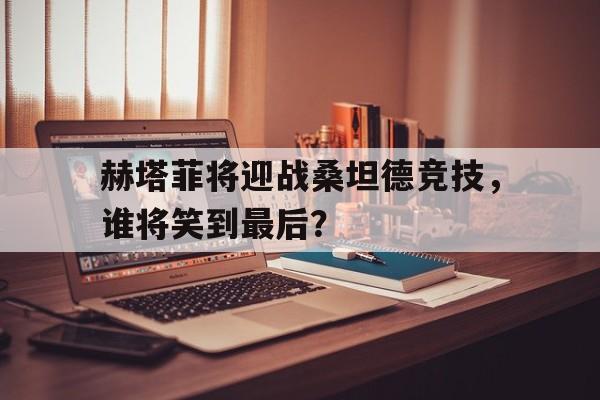 赫塔菲将迎战桑坦德竞技，谁将笑到最后？